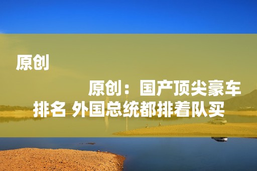 原创
                原创：国产顶尖豪车排名 外国总统都排着队买