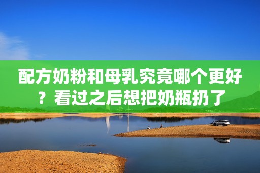 配方奶粉和母乳究竟哪个更好？看过之后想把奶瓶扔了