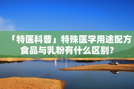 「特医科普」特殊医学用途配方食品与乳粉有什么区别？