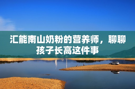汇能南山奶粉的营养师，聊聊孩子长高这件事