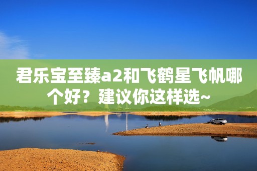 君乐宝至臻a2和飞鹤星飞帆哪个好？建议你这样选~