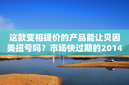 这款变相提价的产品能让贝因美扭亏吗？市场快过期的2014产品怎么办？