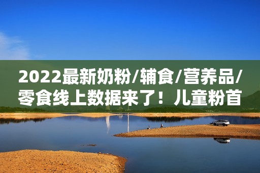 2022最新奶粉/辅食/营养品/零食线上数据来了！儿童粉首次下滑