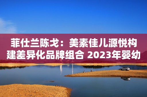 菲仕兰陈戈：美素佳儿源悦构建差异化品牌组合 2023年婴幼儿奶粉行业加速洗牌