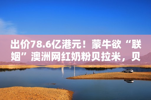 出价78.6亿港元！蒙牛欲“联姻”澳洲网红奶粉贝拉米，贝拉米：欢迎
