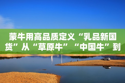 蒙牛用高品质定义“乳品新国货”从“草原牛”“中国牛”到“世界牛”