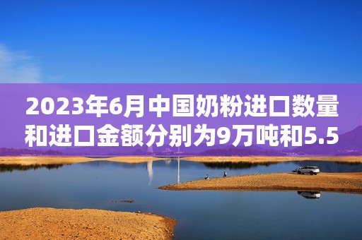2023年6月中国奶粉进口数量和进口金额分别为9万吨和5.5亿美元