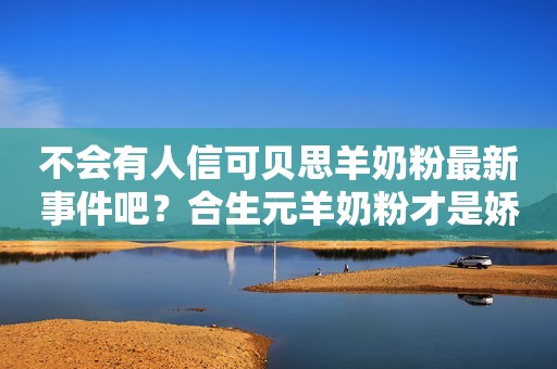 不会有人信可贝思羊奶粉最新事件吧？合生元羊奶粉才是娇嫩宝宝的好口粮！商丘日报2023-09-08 11:13