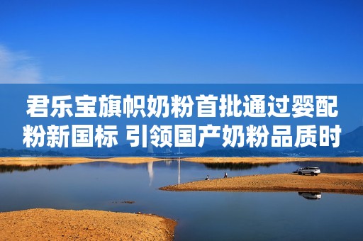 君乐宝旗帜奶粉首批通过婴配粉新国标 引领国产奶粉品质时代