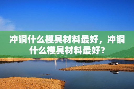 冲铜什么模具材料最好，冲铜什么模具材料最好？