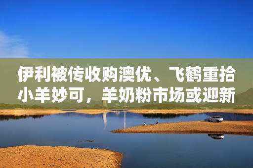 伊利被传收购澳优、飞鹤重拾小羊妙可，羊奶粉市场或迎新变局新京报2021-10-12 13:16