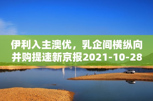 伊利入主澳优，乳企间横纵向并购提速新京报2021-10-28 13:32