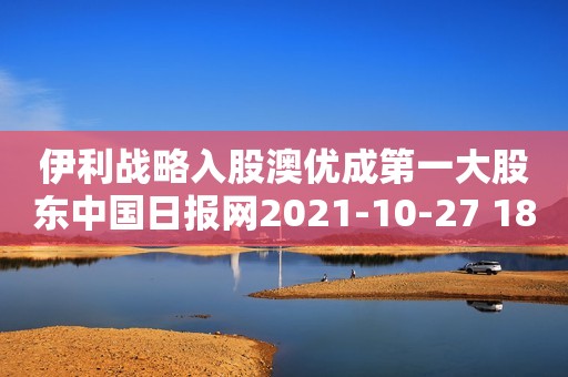 伊利战略入股澳优成第一大股东中国日报网2021-10-27 18:56