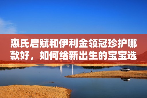 惠氏启赋和伊利金领冠珍护哪款好，如何给新出生的宝宝选择？