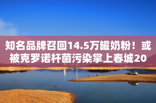 知名品牌召回14.5万罐奶粉！或被克罗诺杆菌污染掌上春城2023-02-24 19:56