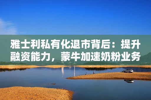 雅士利私有化退市背后：提升融资能力，蒙牛加速奶粉业务重塑蓝鲸财经2023-07-06 14:11