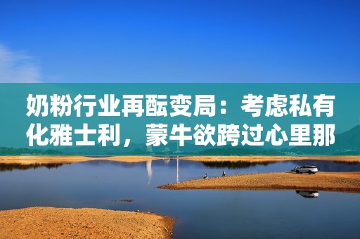 奶粉行业再酝变局：考虑私有化雅士利，蒙牛欲跨过心里那道坎新浪财经2022-03-17 18:14