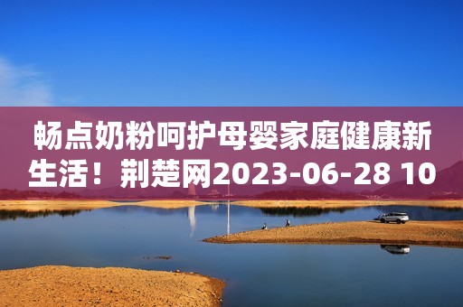 畅点奶粉呵护母婴家庭健康新生活！荆楚网2023-06-28 10:08