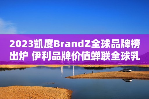 2023凯度BrandZ全球品牌榜出炉 伊利品牌价值蝉联全球乳业第一东南网2023-06-15 10:09