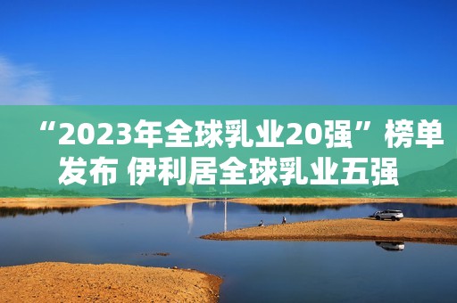 “2023年全球乳业20强”榜单发布 伊利居全球乳业五强
