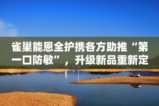 雀巢能恩全护携各方助推“第一口防敏”，升级新品重新定义防敏力新闻晨报2023-09-07 21:02