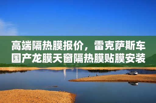 高端隔热膜报价，雷克萨斯车国产龙膜天窗隔热膜贴膜安装那个好？