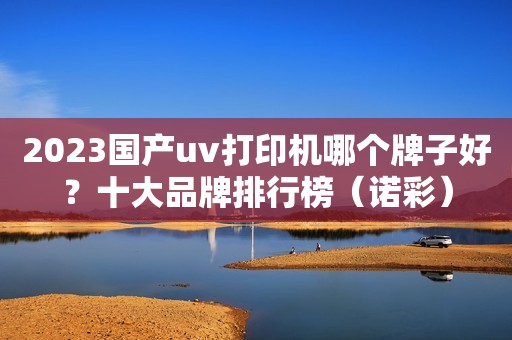 2023国产uv打印机哪个牌子好？十大品牌排行榜（诺彩）