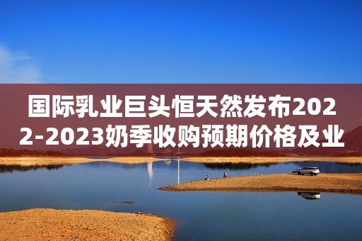 国际乳业巨头恒天然发布2022-2023奶季收购预期价格及业绩预告