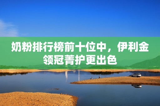 奶粉排行榜前十位中，伊利金领冠菁护更出色