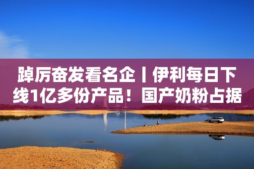 踔厉奋发看名企丨伊利每日下线1亿多份产品！国产奶粉占据近七成线下市场！