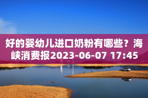 好的婴幼儿进口奶粉有哪些？海峡消费报2023-06-07 17:45北京