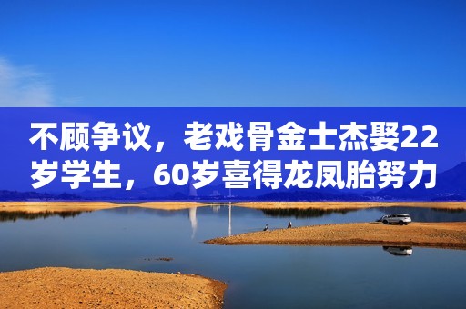 不顾争议，老戏骨金士杰娶22岁学生，60岁喜得龙凤胎努力赚奶粉钱