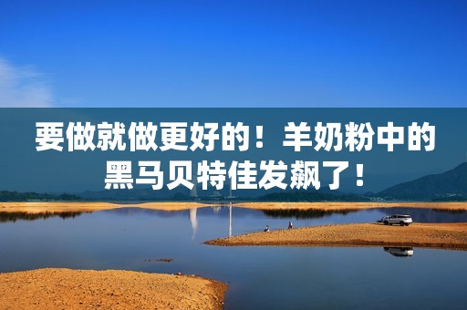 要做就做更好的！羊奶粉中的黑马贝特佳发飙了！