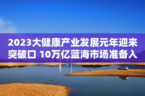 2023大健康产业发展元年迎来突破口 10万亿蓝海市场准备入局