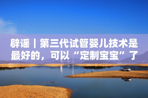 辟谣｜第三代试管婴儿技术是最好的，可以“定制宝宝”了？