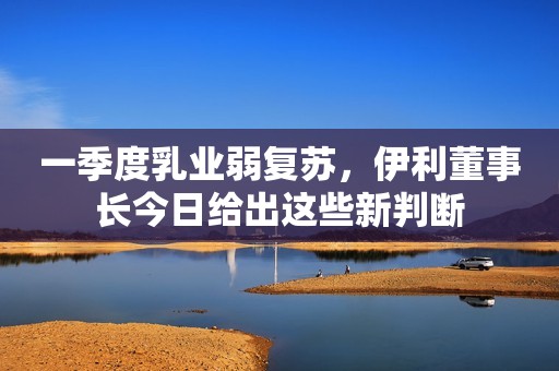 一季度乳业弱复苏，伊利董事长今日给出这些新判断