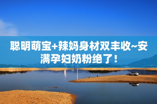 聪明萌宝+辣妈身材双丰收~安满孕妇奶粉绝了！