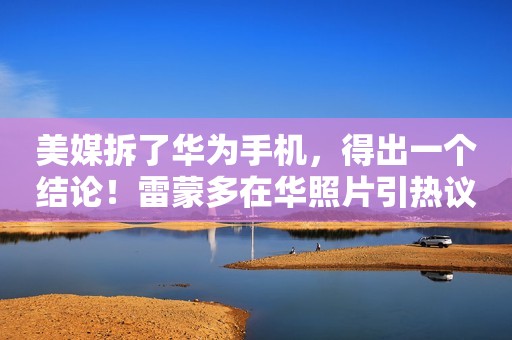 美媒拆了华为手机，得出一个结论！雷蒙多在华照片引热议……