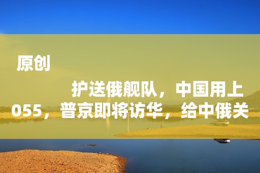 原创
            护送俄舰队，中国用上055，普京即将访华，给中俄关系再添一捆柴