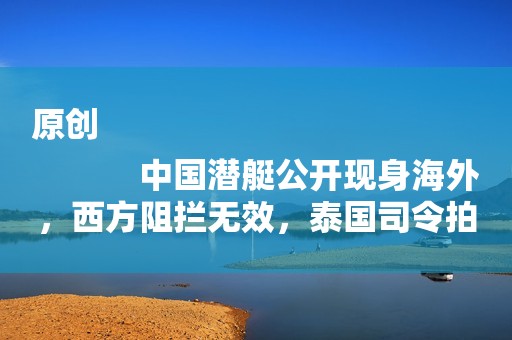 原创
            中国潜艇公开现身海外，西方阻拦无效，泰国司令拍板：就买中国的