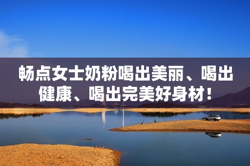 畅点女士奶粉喝出美丽、喝出健康、喝出完美好身材！