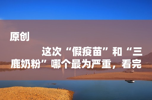 原创
            这次“假疫苗”和“三鹿奶粉”哪个最为严重，看完这些你就明白了