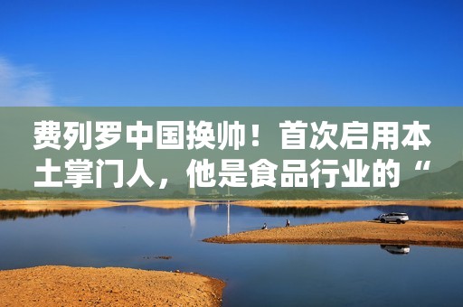 费列罗中国换帅！首次启用本土掌门人，他是食品行业的“老将”