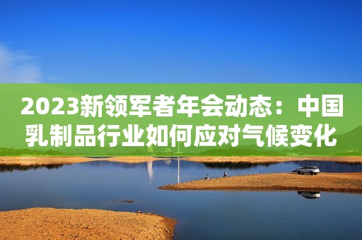 2023新领军者年会动态：中国乳制品行业如何应对气候变化