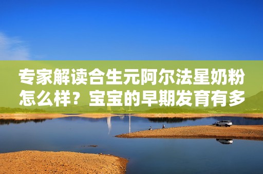专家解读合生元阿尔法星奶粉怎么样？宝宝的早期发育有多重要？