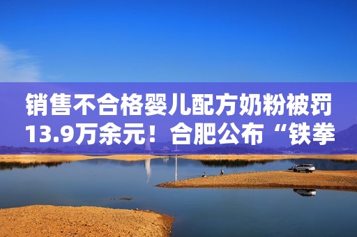 销售不合格婴儿配方奶粉被罚13.9万余元！合肥公布“铁拳”行动典型案例