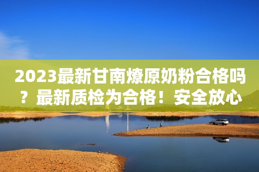 2023最新甘南燎原奶粉合格吗？最新质检为合格！安全放心