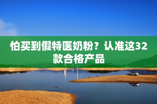 怕买到假特医奶粉？认准这32款合格产品
