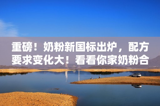 重磅！奶粉新国标出炉，配方要求变化大！看看你家奶粉合格吗？