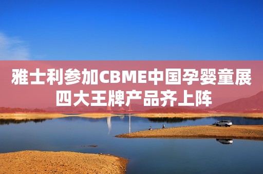雅士利参加CBME中国孕婴童展 四大王牌产品齐上阵